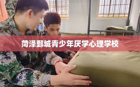 菏泽鄄城青少年厌学心理学校