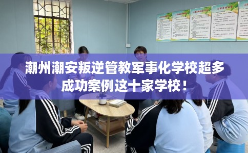 潮州潮安叛逆管教军事化学校超多成功案例这十家学校！