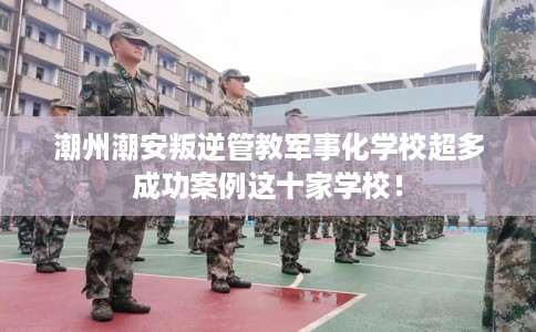 潮州潮安叛逆管教军事化学校超多成功案例这十家学校！