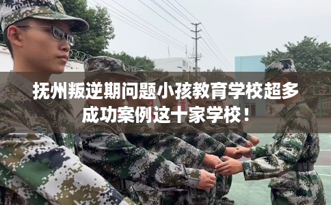 抚州叛逆期问题小孩教育学校超多成功案例这十家学校！