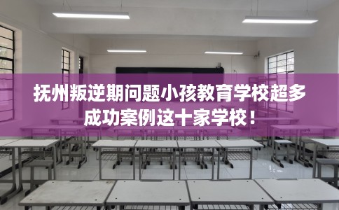 抚州叛逆期问题小孩教育学校超多成功案例这十家学校！