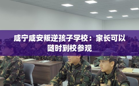 咸宁咸安叛逆孩子学校:家长可以随时到校参观 咸宁咸安叛逆孩子学校:家长可以随时到校参观