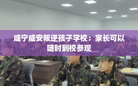 咸宁咸安叛逆孩子学校:家长可以随时到校参观 咸宁咸安叛逆孩子学校:家长可以随时到校参观