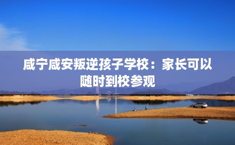 咸宁咸安叛逆孩子学校:家长可以随时到校参观 咸宁咸安叛逆孩子学校:家长可以随时到校参观