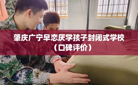 肇庆广宁早恋厌学孩子封闭式学校（口碑评价）