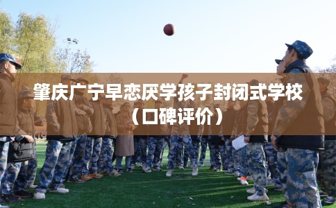 肇庆广宁早恋厌学孩子封闭式学校（口碑评价）