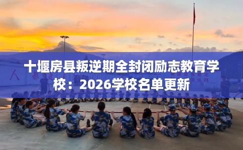 十堰房县叛逆期全封闭励志教育学校：2026学校名单更新