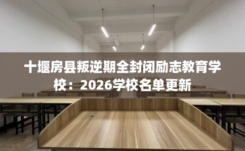 十堰房县叛逆期全封闭励志教育学校：2026学校名单更新