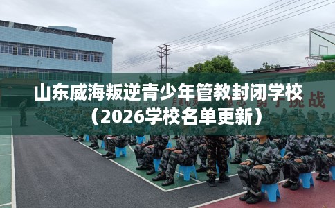 山东威海叛逆青少年管教封闭学校（2026学校名单更新）
