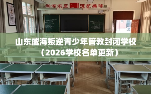 山东威海叛逆青少年管教封闭学校（2026学校名单更新）