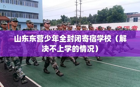 山东东营少年全封闭寄宿学校（解决不上学的情况）