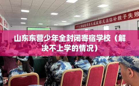 山东东营少年全封闭寄宿学校（解决不上学的情况）