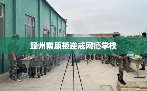 赣州南康叛逆戒网瘾学校