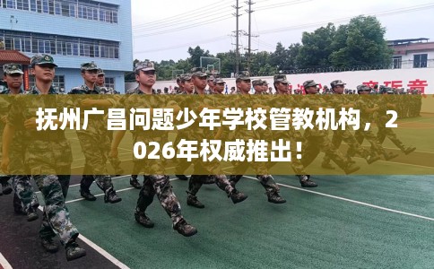 抚州广昌问题少年学校管教机构，2026年权威推出！
