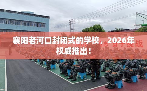 襄阳老河口封闭式的学校，2026年权威推出！