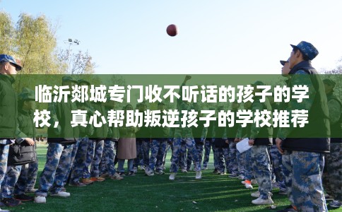 临沂郯城专门收不听话的孩子的学校，真心帮助叛逆孩子的学校推荐！