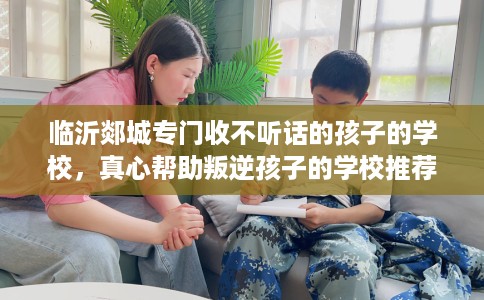 临沂郯城专门收不听话的孩子的学校，真心帮助叛逆孩子的学校推荐！