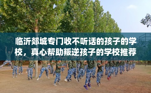 临沂郯城专门收不听话的孩子的学校，真心帮助叛逆孩子的学校推荐！