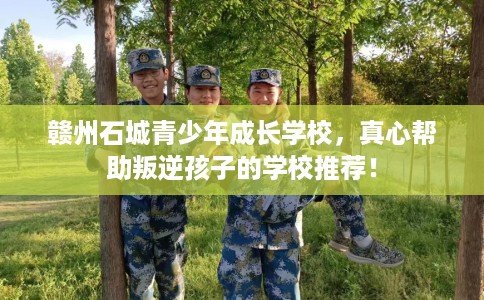 赣州石城青少年成长学校，真心帮助叛逆孩子的学校推荐！
