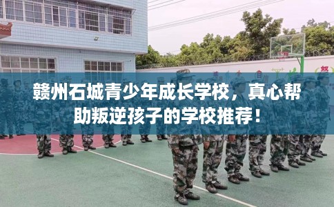 赣州石城青少年成长学校，真心帮助叛逆孩子的学校推荐！