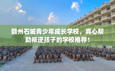 赣州石城青少年成长学校，真心帮助叛逆孩子的学校推荐！