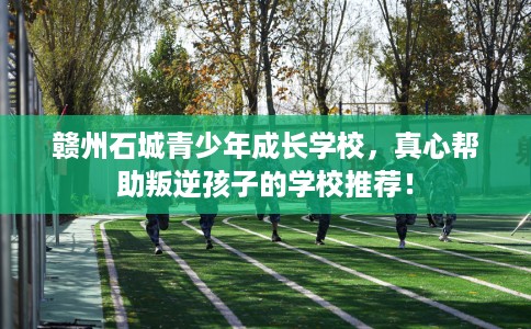 赣州石城青少年成长学校，真心帮助叛逆孩子的学校推荐！