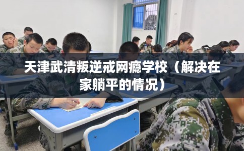 天津武清叛逆戒网瘾学校(解决在家躺平的情况) 天津武清叛逆戒网瘾学校(解决在家躺平的情况)