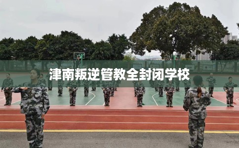 津南叛逆管教全封闭学校