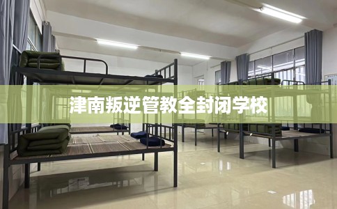 津南叛逆管教全封闭学校