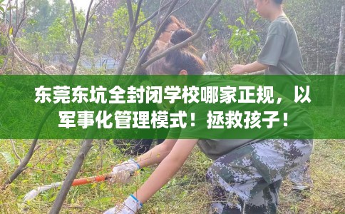 东莞东坑全封闭学校哪家正规，以军事化管理模式！拯救孩子！