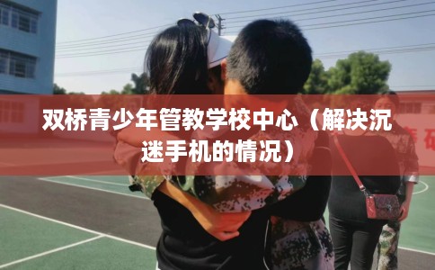 双桥青少年管教学校中心（解决沉迷手机的情况）