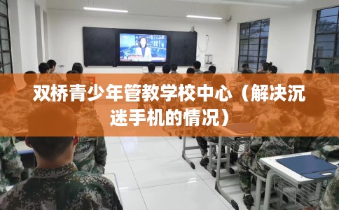 双桥青少年管教学校中心（解决沉迷手机的情况）