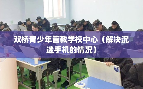 双桥青少年管教学校中心（解决沉迷手机的情况）