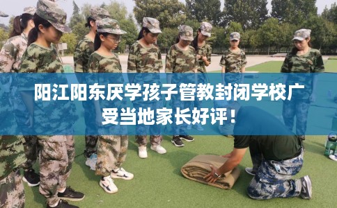 阳江阳东厌学孩子管教封闭学校广受当地家长好评！