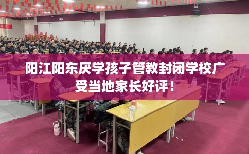 阳江阳东厌学孩子管教封闭学校广受当地家长好评！