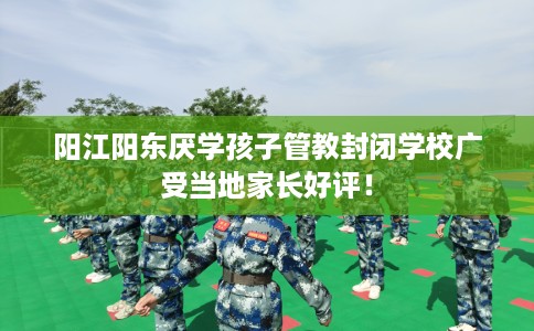 阳江阳东厌学孩子管教封闭学校广受当地家长好评！