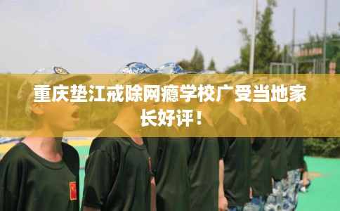 重庆垫江戒除网瘾学校广受当地家长好评！