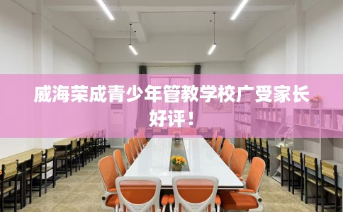 威海荣成青少年管教学校广受家长好评！