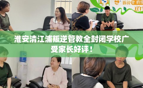 淮安清江浦叛逆管教全封闭学校广受家长好评！