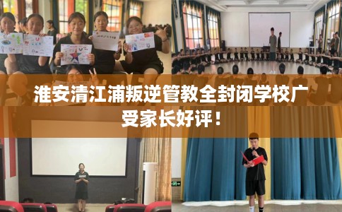 淮安清江浦叛逆管教全封闭学校广受家长好评！