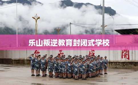 乐山叛逆教育封闭式学校