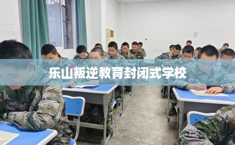 乐山叛逆教育封闭式学校