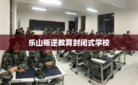 乐山叛逆教育封闭式学校