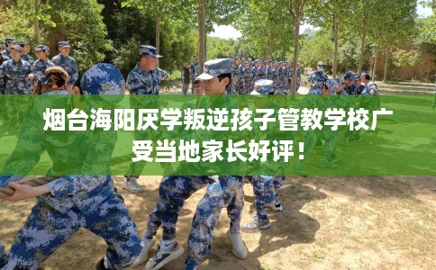 烟台海阳厌学叛逆孩子管教学校广受当地家长好评！