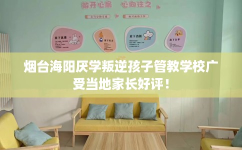 烟台海阳厌学叛逆孩子管教学校广受当地家长好评！
