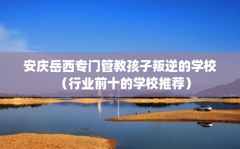 安庆岳西专门管教孩子叛逆的学校（行业前十的学校推荐）