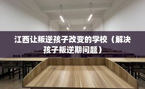 江西让叛逆孩子改变的学校（解决孩子叛逆期问题）