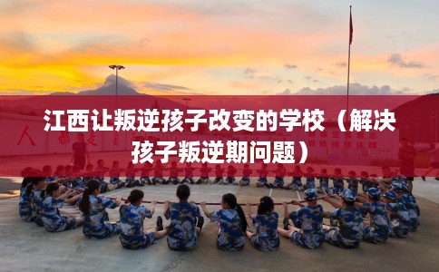 江西让叛逆孩子改变的学校（解决孩子叛逆期问题）