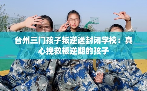 台州三门孩子叛逆送封闭学校：真心挽救叛逆期的孩子