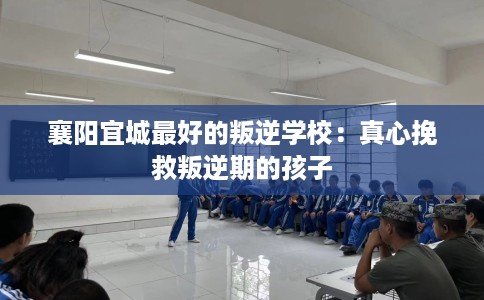 襄阳宜城最好的叛逆学校：真心挽救叛逆期的孩子